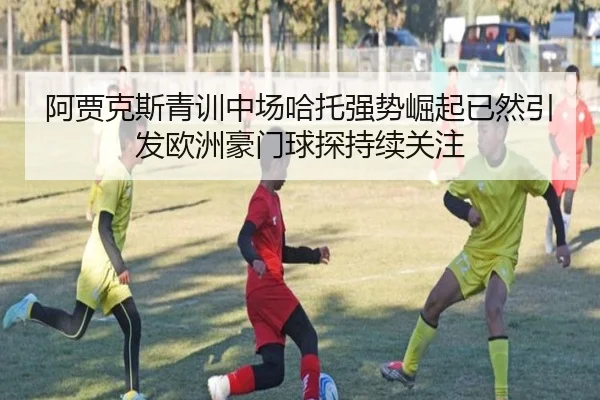 阿贾克斯青训中场哈托强势崛起已然引发欧洲豪门球探持续关注