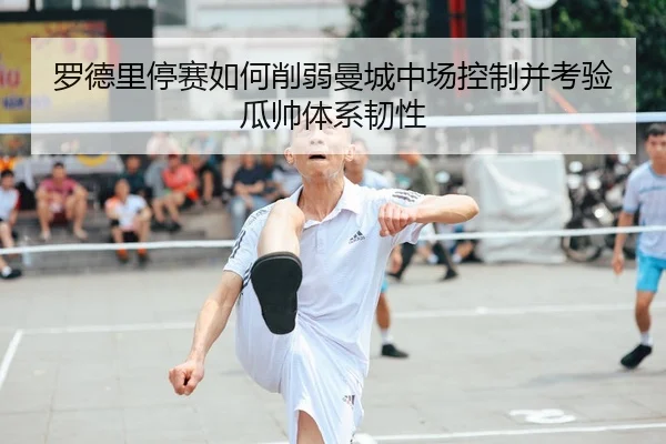 罗德里停赛如何削弱曼城中场控制并考验瓜帅体系韧性 - kaiyun