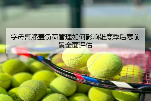 字母哥膝盖负荷管理如何影响雄鹿季后赛前景全面评估