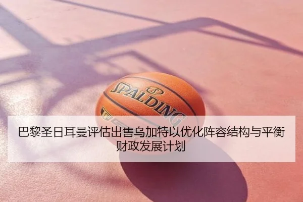 巴黎圣日耳曼评估出售乌加特以优化阵容结构与平衡财政发展计划 - kaiyun