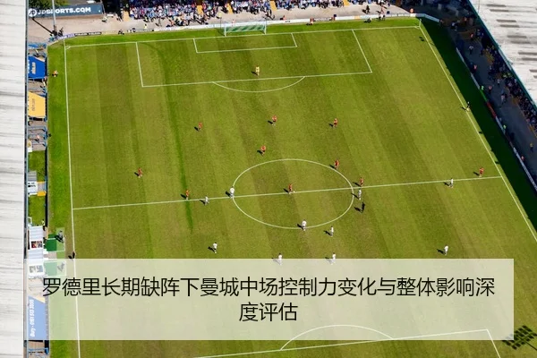 罗德里长期缺阵下曼城中场控制力变化与整体影响深度评估