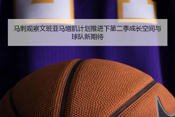 马刺观察文班亚马增肌计划推进下第二季成长空间与球队新期待