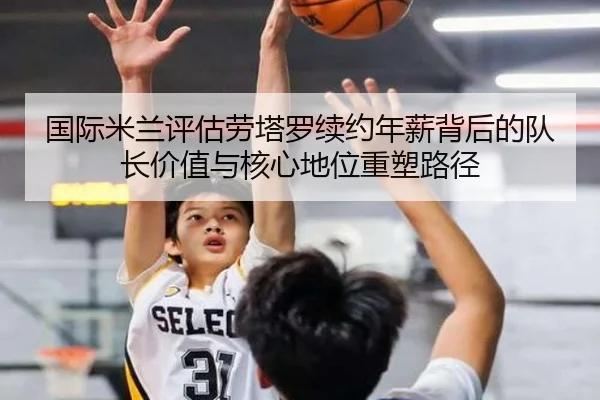 国际米兰评估劳塔罗续约年薪背后的队长价值与核心地位重塑路径 - kaiyun