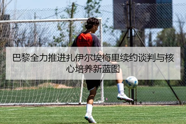 巴黎全力推进扎伊尔埃梅里续约谈判与核心培养新蓝图 - kaiyun