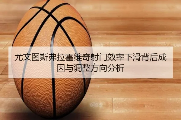 尤文图斯弗拉霍维奇射门效率下滑背后成因与调整方向分析 - kaiyun